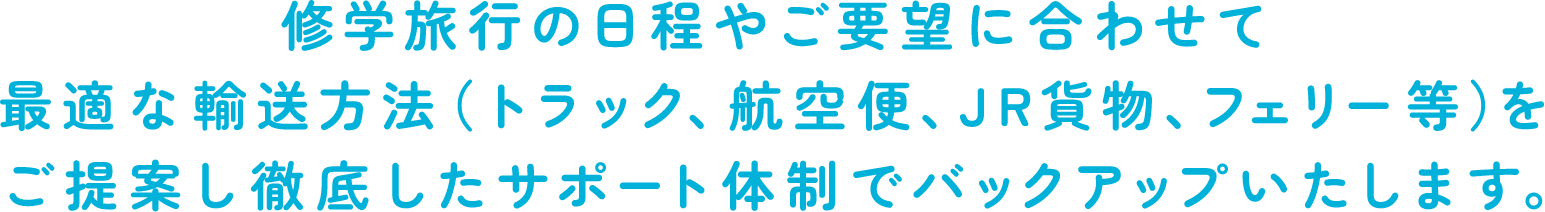 修学旅行の日程やご要望に合わせて最適な輸送方法（トラック、航空便、JR貨物、フェリー等）をご提案し徹底したサポート体制でバックアップいたします。
