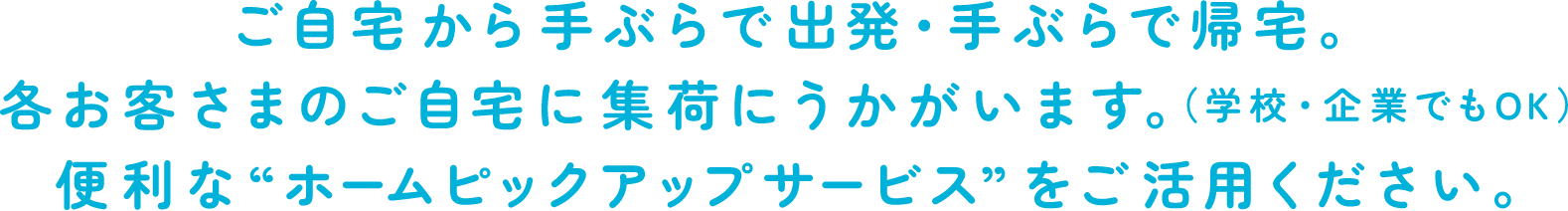 ご自宅から手ぶらで出発・手ぶらで帰宅。各お客さまのご自宅に集荷にうかがいます。（学校・企業でもOK）便利なホームピックアップサービスをご活用ください。