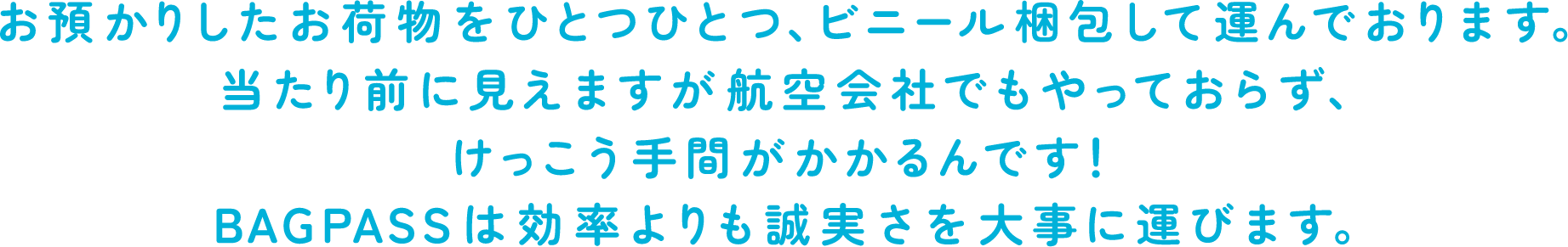 お預かりしたお荷物をひとつひとつ、ビニール梱包して運んでおります。当たり前に見えますが航空会社でもやっておらず、けっこう手間がかかるんです！BAGPASSは効率よりも誠実さを大事に運びます。