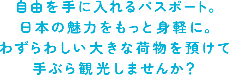 自由を手に入れるパスポート。日本の魅力をもっと身軽に。わずらわしい大きな荷物を預けて手ぶら観光しませんか？