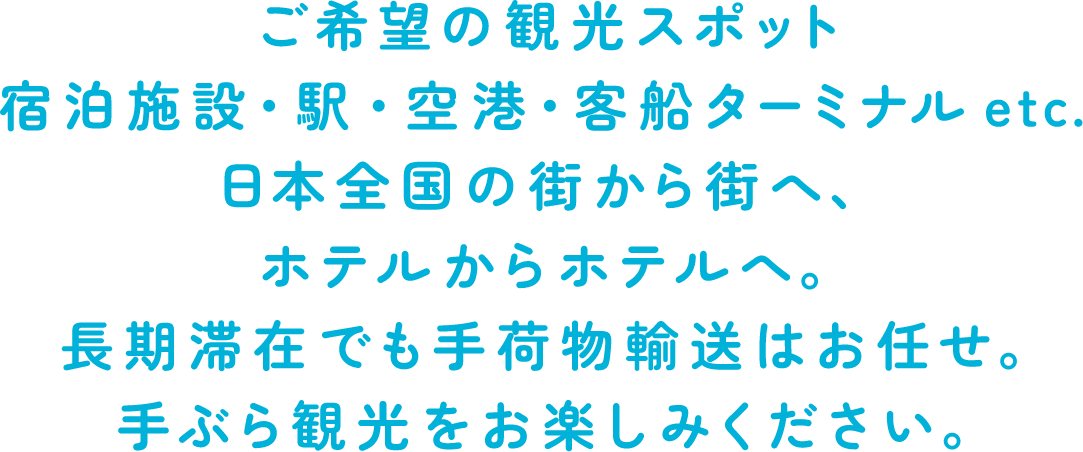 ご希望の観光スポット 宿泊施設・駅・空港・客船ターミナルetc. 日本全国の街から街へ、ホテルからホテルへ。長期滞在でも手荷物輸送はお任せ。手ぶら観光をお楽しみください。