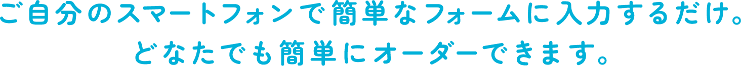 ご自分のスマートフォンで簡単なフォームに入力するだけ。どなたでも簡単にオーダーできます。